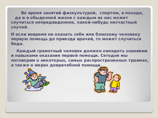  Во время занятий физкультурой, спортом, в походе, да и в обыденной жизни с каждым из нас может случиться непредвиденное,  какой-нибудь несчастный случай. И если вовремя не оказать себе или близкому человеку первую помощь до приезда врачей, то может случиться беда.  Каждый грамотный человек должен овладеть знаниями и навыками оказания первой помощи. Сегодня мы поговорим о некоторых, самых распространенных травмах, а также о мерах доврачебной помощи. 