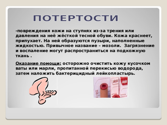 -повреждения кожи на ступнях из-за трения или давления на неё жёсткой тесной обуви. Кожа краснеет, припухает. На ней образуются пузыри, наполненные жидкостью. Привычное название – мозоли. Загрязнение и воспаление могут распространиться на подкожную ткань . Оказание помощи: осторожно очистить кожу кусочком ваты или марли, пропитанной перекисью водорода, затем наложить бактерицидный лейкопластырь. 