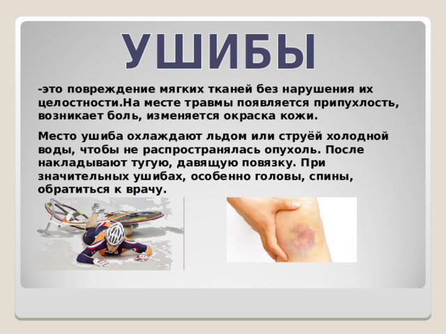 - это повреждение мягких тканей без нарушения их целостности.На месте травмы появляется припухлость, возникает боль, изменяется окраска кожи. Место ушиба охлаждают льдом или струёй холодной воды, чтобы не распространялась опухоль. После накладывают тугую, давящую повязку. При значительных ушибах, особенно головы, спины, обратиться к врачу. 