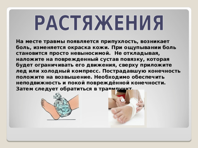 На месте травмы появляется припухлость, возникает боль, изменяется окраска кожи. При ощупывании боль становится просто невыносимой. Не откладывая, наложите на поврежденный сустав повязку, которая будет ограничивать его движения, сверху приложите лед или холодный компресс. Пострадавшую конечность положите на возвышение. Необходимо обеспечить неподвижность и покой повреждённой конечности. Затем следует обратиться в травмпункт. 