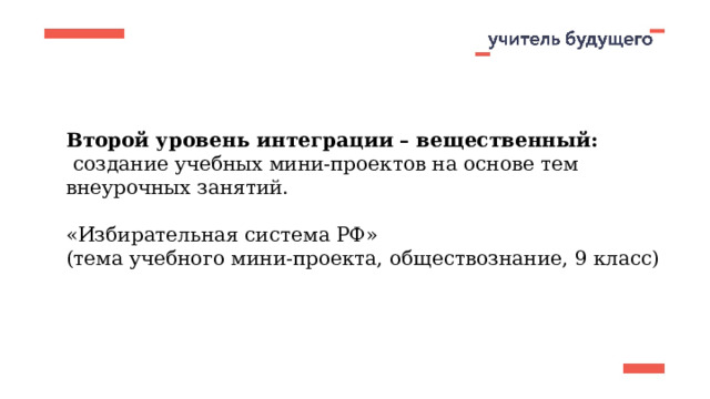 Второй уровень интеграции – вещественный:  создание учебных мини-проектов на основе тем внеурочных занятий. «Избирательная система РФ» (тема учебного мини-проекта, обществознание, 9 класс) 