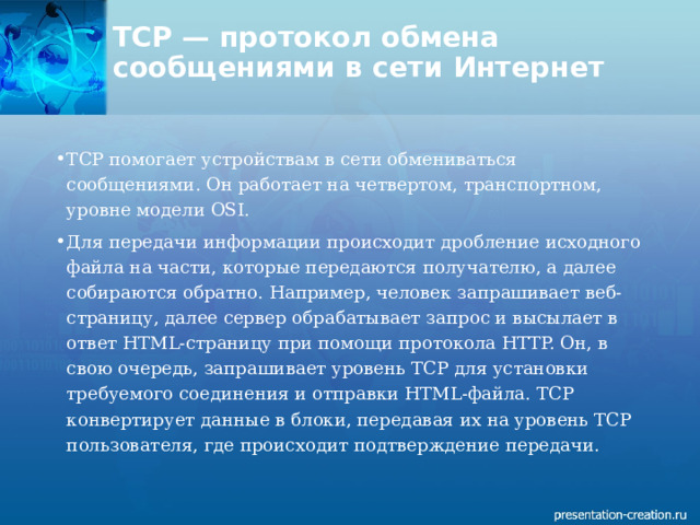 TCP — протокол обмена сообщениями в сети Интернет   TCP помогает устройствам в сети обмениваться сообщениями. Он работает на четвертом, транспортном, уровне модели OSI.  Для передачи информации происходит дробление исходного файла на части, которые передаются получателю, а далее собираются обратно. Например, человек запрашивает веб-страницу, далее сервер обрабатывает запрос и высылает в ответ HTML-страницу при помощи протокола HTTP. Он, в свою очередь, запрашивает уровень TCP для установки требуемого соединения и отправки HTML-файла. TCP конвертирует данные в блоки, передавая их на уровень TCP пользователя, где происходит подтверждение передачи.  