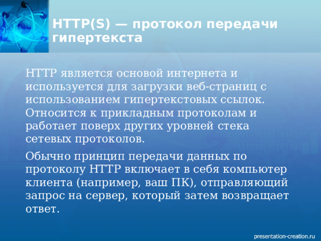 HTTP(S) — протокол передачи гипертекста   HTTP является основой интернета и используется для загрузки веб-страниц с использованием гипертекстовых ссылок. Относится к прикладным протоколам и работает поверх других уровней стека сетевых протоколов. Обычно принцип передачи данных по протоколу HTTP включает в себя компьютер клиента (например, ваш ПК), отправляющий запрос на сервер, который затем возвращает ответ. 