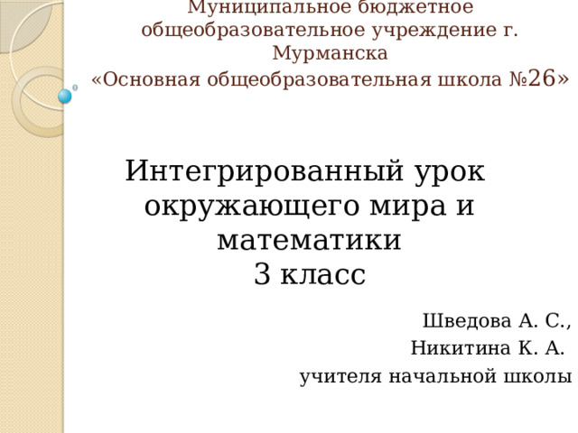 Муниципальное бюджетное общеобразовательное учреждение г. Мурманска  «Основная общеобразовательная школа № 26» Интегрированный урок окружающего мира и математики 3 класс Шведова А. С., Никитина К. А. учителя начальной школы 