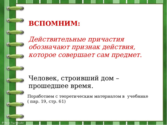 ВСПОМНИМ: Действительные причастия обозначают признак действия, которое совершает сам предмет. Человек, строивший дом – прошедшее время. Поработаем с теоретическим материалом в учебнике ( пар. 19, стр. 61) 