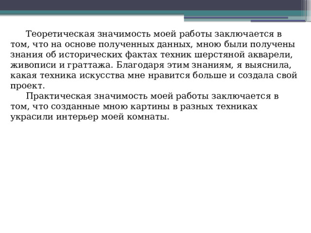 Теоретическая значимость моей работы заключается в том, что на основе полученных данных, мною были получены знания об исторических фактах техник шерстяной акварели, живописи и граттажа. Благодаря этим знаниям, я выяснила, какая техника искусства мне нравится больше и создала свой проект. Практическая значимость моей работы заключается в том, что созданные мною картины в разных техниках украсили интерьер моей комнаты. 