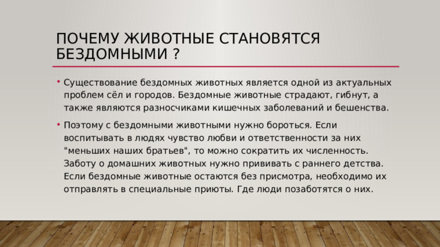 Почему животные становятся бездомными ? Существование бездомных животных является одной из актуальных проблем сёл и городов. Бездомные животные страдают, гибнут, а также являются разносчиками кишечных заболеваний и бешенства. Поэтому с бездомными животными нужно бороться. Если воспитывать в людях чувство любви и ответственности за них 