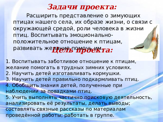 Задачи проекта:    Расширить представление о зимующих птицах нашего села, их образе жизни, о связи с окружающей средой, роли человека в жизни птиц. Воспитывать эмоционально-положительное отношение к птицам, развивать желание помочь им.   Цель проекта:   1. Воспитывать заботливое отношение к птицам, желание помогать в трудных зимних условиях. 2. Научить детей изготавливать кормушки. 3. Научить детей правильно подкармливать птиц. 4. Обобщить знания детей, полученные при наблюдении за повадками птиц. 5. Учить выполнять частично поисковую деятельность, анализировать её результаты, делать выводы; составлять связные рассказы по материалам проведённой работы; работать в группе.  