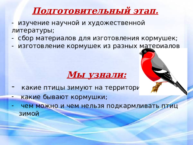 Подготовительный этап.  - изучение научной и художественной литературы;  - сбор материалов для изготовления кормушек;  - изготовление кормушек из разных материалов     Мы узнали:  какие птицы зимуют на территории села;  какие бывают кормушки;  чем можно и чем нельзя подкармливать птиц зимой 