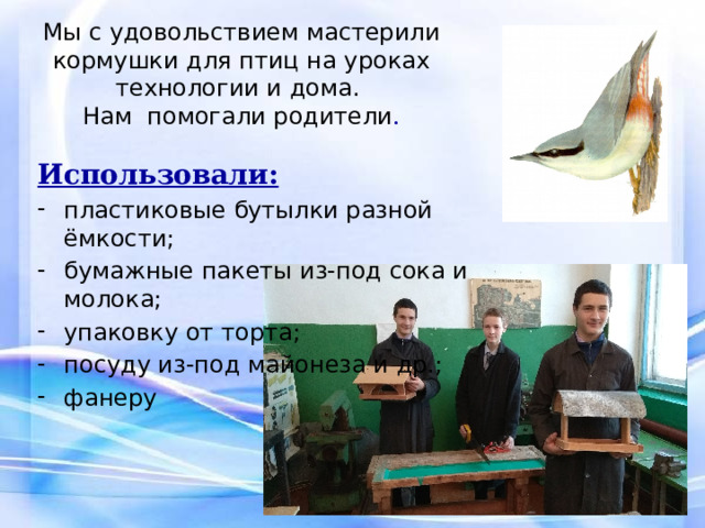 Мы с удовольствием мастерили кормушки для птиц на уроках технологии и дома.  Нам помогали родители .   Использовали: пластиковые бутылки разной ёмкости; бумажные пакеты из-под сока и молока; упаковку от торта; посуду из-под майонеза и др.; фанеру 