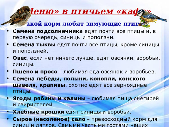 «Меню» в птичьем «кафе» Какой корм любят зимующие птицы? Семена подсолнечника едят почти все птицы и, в первую очередь, синицы и поползни.   Семена тыквы едят почти все птицы, кроме синицы и поползней. Овес , если нет ничего лучше, едят овсянки, воробьи, синицы. Пшено и просо – любимая еда овсянок и воробьев. Семена лебеды, полыни, конопли, конского щавеля, крапивы , охотно едят все зерноядные птицы. Ягоды рябины и калины – любимая пища снегирей и свиристелей. Хлебные крошки едят синицы и воробьи. Сырое (несоленое) сало – превосходный корм для синиц и дятлов. Самыми частыми гостями наших кормушек были воробьи и синицы  Когда подвешивали рябину прилетали снегири и свиристели. Побывали у нас однажды большой пестрый и зеленый дятлы. 