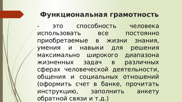 Функциональная грамотность - это способность человека использовать все постоянно приобретаемые в жизни знания, умения и навыки для решения максимально широкого диапазона жизненных задач в различных сферах человеческой деятельности, общения и социальных отношений (оформить счет в банке, прочитать инструкцию, заполнить анкету обратной связи и т.д.) 