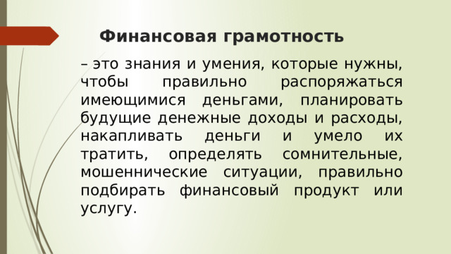 Финансовая грамотность –  это знания и умения, которые нужны, чтобы правильно распоряжаться имеющимися деньгами, планировать будущие денежные доходы и расходы, накапливать деньги и умело их тратить, определять сомнительные, мошеннические ситуации, правильно подбирать финансовый продукт или услугу. 