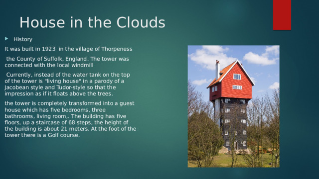 House in the Clouds History It was built in 1923 in the village of Thorpeness  the County of Suffolk, England. The tower was connected with the local windmill  Currently, instead of the water tank on the top of the tower is 