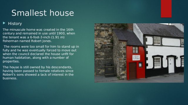 Smallest house History The minuscule home was created in the 16th century and remained in use until 1900, when the tenant was a 6-foot-3-inch (1.91 m) fisherman named Robert Jones.  The rooms were too small for him to stand up in fully and he was eventually forced to move out when the council declared the house unfit for human habitation, along with a number of properties. The house is still owned by his descendants, having been passed to female relatives since Robert's sons showed a lack of interest in the business. 