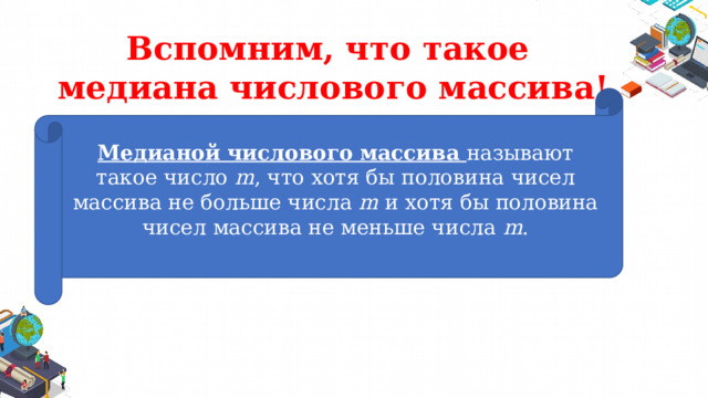 Вспомним, что такое  медиана числового массива! Медианой числового массива называют такое число m , что хотя бы половина чисел массива не больше числа m и хотя бы половина чисел массива не меньше числа m . 