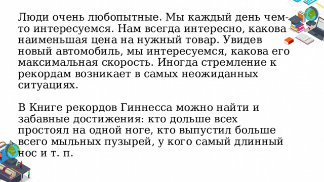 Люди очень любопытные. Мы каждый день чем-то интересуемся. Нам всегда интересно, какова наименьшая цена на нужный товар. Увидев новый автомобиль, мы интересуемся, какова его максимальная скорость. Иногда стремление к рекордам возникает в самых неожиданных ситуациях.   В Книге рекордов Гиннесса можно найти и забавные достижения: кто дольше всех простоял на одной ноге, кто выпустил больше всего мыльных пузырей, у кого самый длинный нос и т. п. 