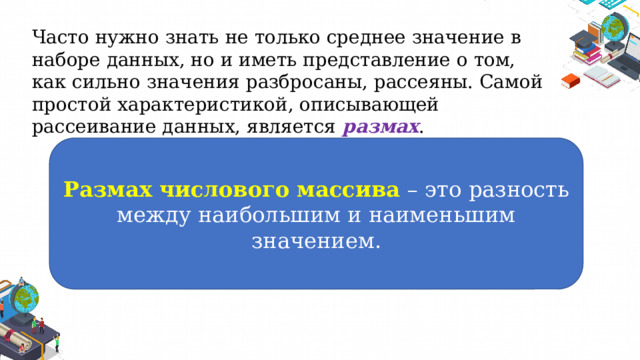 Часто нужно знать не только среднее значение в наборе данных, но и иметь представление о том, как сильно значения разбросаны, рассеяны. Самой простой характеристикой, описывающей рассеивание данных, является размах . Размах числового массива – это разность между наибольшим и наименьшим значением. 