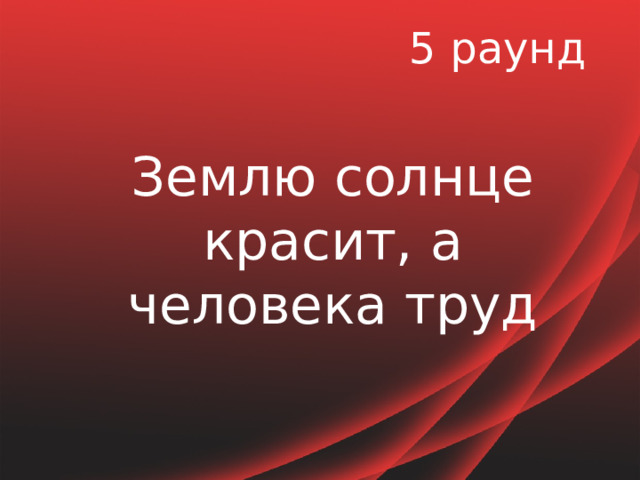 5 раунд Землю солнце красит, а человека труд 