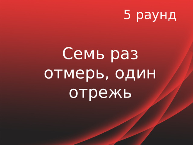 5 раунд Семь раз отмерь, один отрежь 