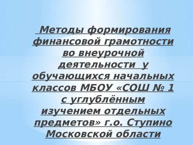  Методы формирования финансовой грамотности во внеурочной деятельности у обучающихся начальных классов МБОУ «СОШ № 1 с углублённым изучением отдельных предметов» г.о. Ступино Московской области 