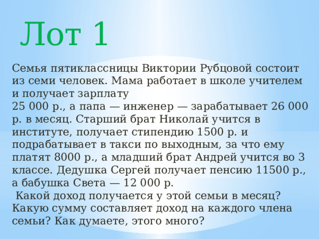 Лот 1 Семья пятиклассницы Виктории Рубцовой состоит из семи человек. Мама работает в школе учителем и получает зарплату 25 000 р., а папа — инженер — зарабатывает 26 000 р. в месяц. Старший брат Николай учится в институте, получает стипендию 1500 р. и подрабатывает в такси по выходным, за что ему платят 8000 р., а младший брат Андрей учится во 3 классе. Дедушка Сергей получает пенсию 11500 р., а бабушка Света — 12 000 р.  Какой доход получается у этой семьи в месяц? Какую сумму составляет доход на каждого члена семьи? Как думаете, этого много? 