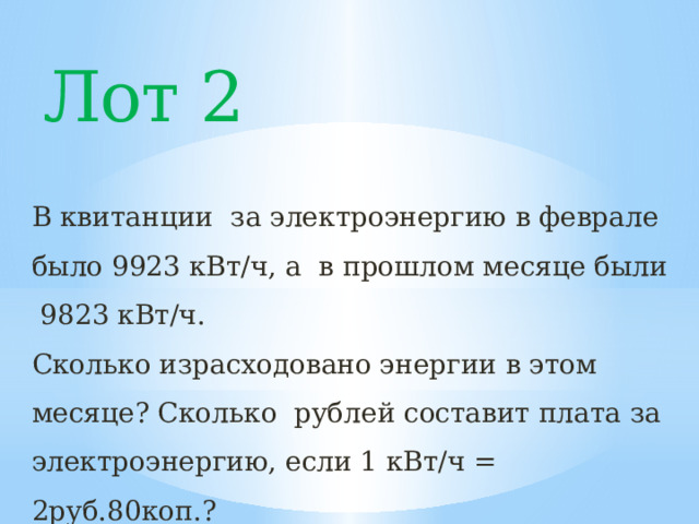 Лот 2 В квитанции за электроэнергию в феврале было 9923 кВт/ч, а в прошлом месяце были 9823 кВт/ч. Сколько израсходовано энергии в этом месяце? Сколько рублей составит плата за электроэнергию, если 1 кВт/ч = 2руб.80коп.? 