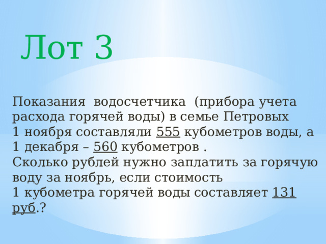 Лот 3 Показания водосчетчика (прибора учета расхода горячей воды) в семье Петровых 1 ноября составляли 555 кубометров воды, а 1 декабря – 560 кубометров . Сколько рублей нужно заплатить за горячую воду за ноябрь, если стоимость 1 кубометра горячей воды составляет 131  руб .? 