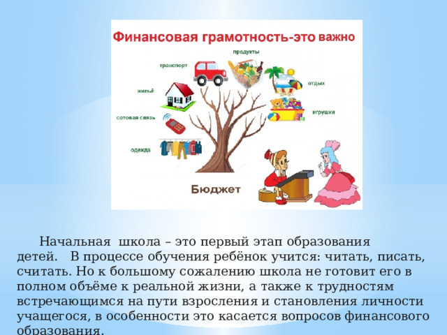 Начальная    школа   –   это первый   этап   образования детей.     В процессе обучения ребёнок учится: читать, писать, считать. Но к большому сожалению школа не готовит его в полном объёме к реальной жизни, а также к трудностям встречающимся на пути взросления и становления личности учащегося, в особенности это касается вопросов финансового образования.   