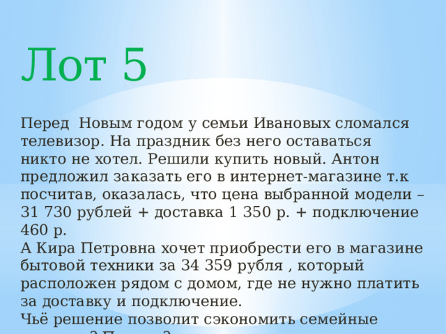 Лот 5 Перед Новым годом у семьи Ивановых сломался телевизор. На праздник без него оставаться никто не хотел. Решили купить новый. Антон предложил заказать его в интернет-магазине т.к посчитав, оказалась, что цена выбранной модели – 31 730 рублей + доставка 1 350 р. + подключение 460 р. А Кира Петровна хочет приобрести его в магазине бытовой техники за 34 359 рубля , который расположен рядом с домом, где не нужно платить за доставку и подключение. Чьё решение позволит сэкономить семейные средства? Почему? 