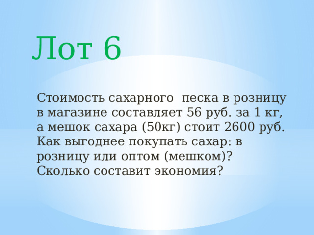 Лот 6 Стоимость сахарного песка в розницу в магазине составляет 56 руб. за 1 кг, а мешок сахара (50кг) стоит 2600 руб. Как выгоднее покупать сахар: в розницу или оптом (мешком)? Сколько составит экономия? 