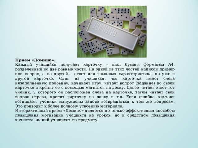        Прием «Домино».   Каждый учащийся получает карточку – лист бумаги форматом А4, разделенный на две равные части. На одной из этих частей написан пример или вопрос, а на другой – ответ или языковая характеристика, но уже к другой карточке. Один из учащихся, чья карточка имеет слева незаполненную половину, начинает игру: читает вопрос (задание) по своей карточке и крепит ее с помощью магнитов на доску. Далее читает ответ тот ученик, у которого он расположен слева на карточке, затем читает свой вопрос справа, крепит карточку на доску и т.д. Если ошибка все-таки возникает, ученики вынуждены заново возвращаться к тем же вопросам. Это приводит к более полному усвоению материала. Интерактивный прием «Домино» является не только эффективным способом повышения мотивации учащихся на уроках, но и средством повышения качества знаний учащихся по предмету. 