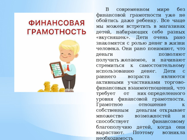 В современном мире без финансовой грамотности уже не обойтись даже ребенку. Все чаще мы можем встретить в магазинах детей, набирающих себе разных «вкусняшек». Дети очень рано знакомятся с ролью денег в жизни человека. Они рано понимают, что деньги позволяют получить   желаемое, и начинают стремиться к самостоятельному использованию денег. Дети с раннего возраста являются активными участниками торгово-финансовых взаимоотношений, что требует от них   определенного уровня финансовой грамотности. Грамотное отношение к собственным деньгам    открывает множество возможностей и способствует финансовому благополучию детей, когда они вырастают. Поэтому возникла необходимость внедрения   занятий   по финансовой грамотности в школе.   