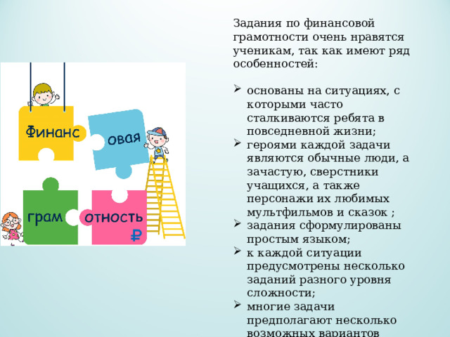 Задания по финансовой грамотности очень нравятся ученикам, так как имеют ряд особенностей: основаны на ситуациях, с которыми часто сталкиваются ребята в повседневной жизни; героями каждой задачи являются обычные люди, а зачастую, сверстники учащихся, а также персонажи их любимых мультфильмов и сказок ; задания сформулированы простым языком; к каждой ситуации предусмотрены несколько заданий разного уровня сложности; многие задачи предполагают несколько возможных вариантов ответа, предлагая ученикам поразмыслить; все предложенные ситуации близки и понятны школьникам. 