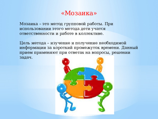 «Мозаика» Мозаика – это метод групповой работы. При использовании этого метода дети учатся ответственности и работе в коллективе. Цель метода – изучение и получение необходимой информации за короткий промежуток времени. Данный прием применяют при ответах на вопросы, решении задач. 