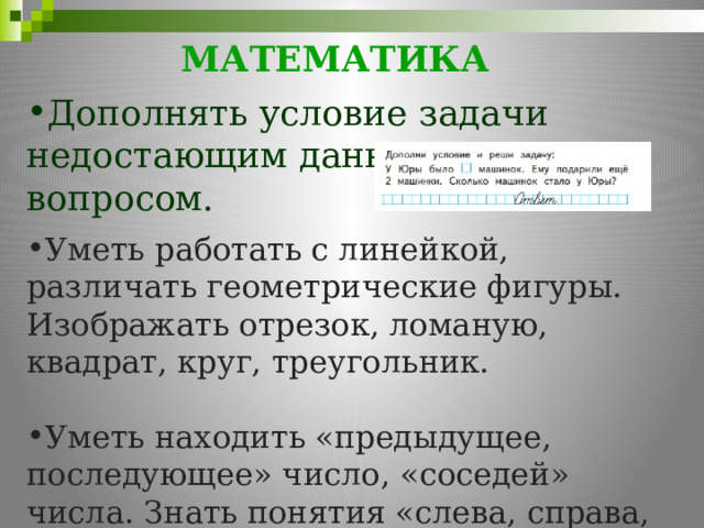 МАТЕМАТИКА     Дополнять условие задачи недостающим данным или вопросом. Уметь работать с линейкой, различать геометрические фигуры. Изображать отрезок, ломаную, квадрат, круг, треугольник. Уметь находить «предыдущее, последующее» число, «соседей» числа. Знать понятия «слева, справа, вверху, внизу, впереди, позади». 