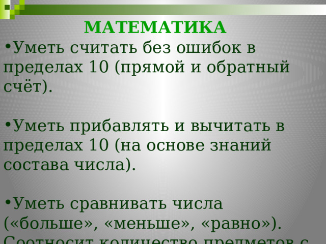 МАТЕМАТИКА     Уметь считать без ошибок в пределах 10 (прямой и обратный счёт). Уметь прибавлять и вычитать в пределах 10 (на основе знаний состава числа). Уметь сравнивать числа («больше», «меньше», «равно»). Соотносит количество предметов с числом 