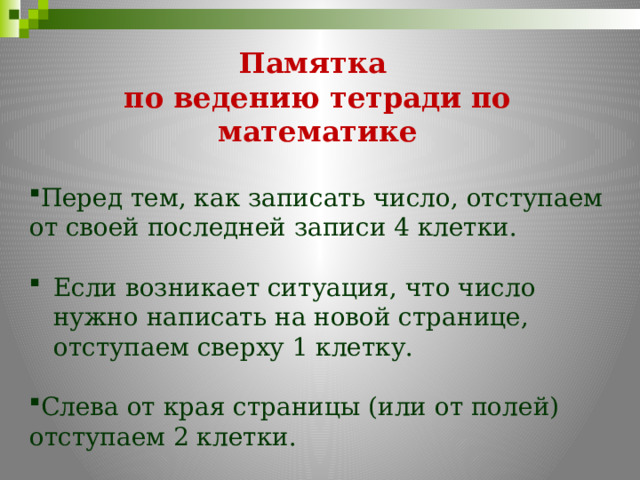  Памятка по ведению тетради по математике Перед тем, как записать число, отступаем от своей последней записи 4 клетки. Если возникает ситуация, что число нужно написать на новой странице, отступаем сверху 1 клетку. Слева от края страницы (или от полей) отступаем 2 клетки. 