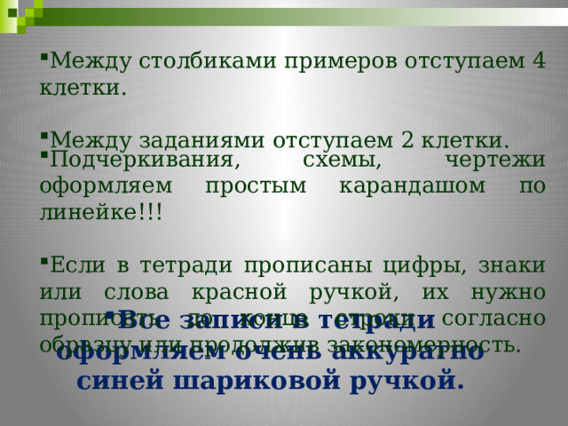 Между столбиками примеров отступаем 4 клетки. Между заданиями отступаем 2 клетки. Подчеркивания, схемы, чертежи оформляем простым карандашом по линейке!!! Если в тетради прописаны цифры, знаки или слова красной ручкой, их нужно прописать до конца строки согласно образцу или продолжив закономерность. Все записи в тетради оформляем очень аккуратно синей шариковой ручкой. 