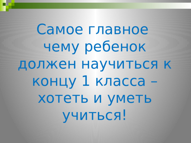 Самое главное чему ребенок должен научиться к концу 1 класса – хотеть и уметь учиться! 