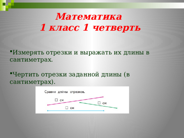 Математика  1 класс 1 четверть Измерять отрезки и выражать их длины в сантиметрах. Чертить отрезки заданной длины (в сантиметрах). 