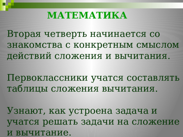 МАТЕМАТИКА     Вторая четверть начинается со знакомства с конкретным смыслом действий сложения и вычитания. Первоклассники учатся составлять таблицы сложения вычитания. Узнают, как устроена задача и учатся решать задачи на сложение и вычитание. 