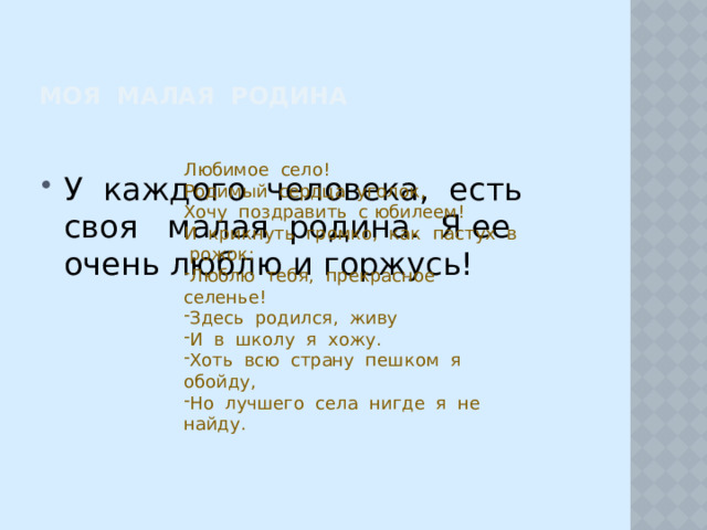 Моя МАЛАя Родина Любимое село! Родимый сердца уголок, Хочу поздравить с юбилеем! И крикнуть громко, как пастух в рожок: Люблю тебя, прекрасное селенье! Здесь родился, живу И в школу я хожу. Хоть всю страну пешком я обойду, Но лучшего села нигде я не найду. У каждого человека, есть своя малая родина. Я ее очень люблю и горжусь! 