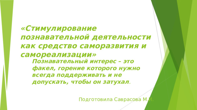  «Стимулирование познавательной деятельности как средство саморазвития и самореализации»    Познавательный интерес – это факел, горение которого нужно всегда поддерживать и не допускать, чтобы он затухал .  Подготовила Саврасова М.И. 