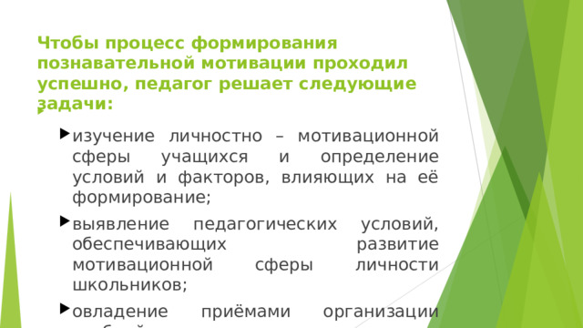 Чтобы процесс формирования познавательной мотивации проходил успешно, педагог решает следующие задачи:     изучение личностно – мотивационной сферы учащихся и определение условий и факторов, влияющих на её формирование; выявление педагогических условий, обеспечивающих развитие мотивационной сферы личности школьников; овладение приёмами организации учебной деятельности учащихся, способствующих формированию мотивационной сферы личности. изучение личностно – мотивационной сферы учащихся и определение условий и факторов, влияющих на её формирование; выявление педагогических условий, обеспечивающих развитие мотивационной сферы личности школьников; овладение приёмами организации учебной деятельности учащихся, способствующих формированию мотивационной сферы личности. 