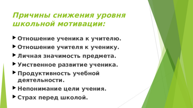 Причины снижения уровня школьной мотивации:   Отношение ученика к учителю. Отношение учителя к ученику. Личная значимость предмета. Умственное развитие ученика. Продуктивность учебной деятельности. Непонимание цели учения. Страх перед школой.  