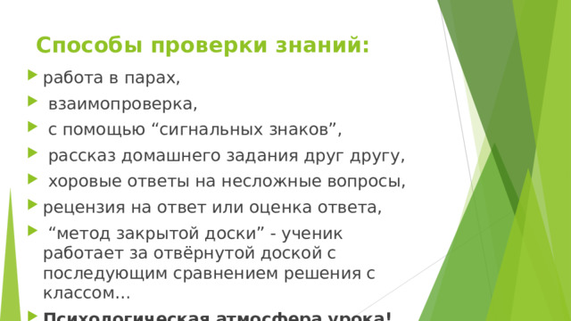 Способы проверки знаний: работа в парах,  взаимопроверка,  с помощью “сигнальных знаков”,  рассказ домашнего задания друг другу,  хоровые ответы на несложные вопросы, рецензия на ответ или оценка ответа, “ метод закрытой доски” - ученик работает за отвёрнутой доской с последующим сравнением решения с классом… Психологическая атмосфера урока! 