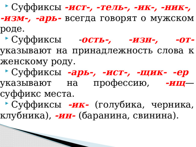 Суффиксы -ист-, -тель-, -ик-, -ник-, -изм-, -арь-  всегда го­ворят о мужском роде. Суффиксы - ость-, -изн-, -от- указывают на принадлежность слова к женскому роду. Суффиксы -арь-, -ист-, -щик- -ер указывают на профес­сию, -ищ — суффикс места. Суффиксы -ик- (голубика, черника, клубника), -ин- (барани­на, свинина). 