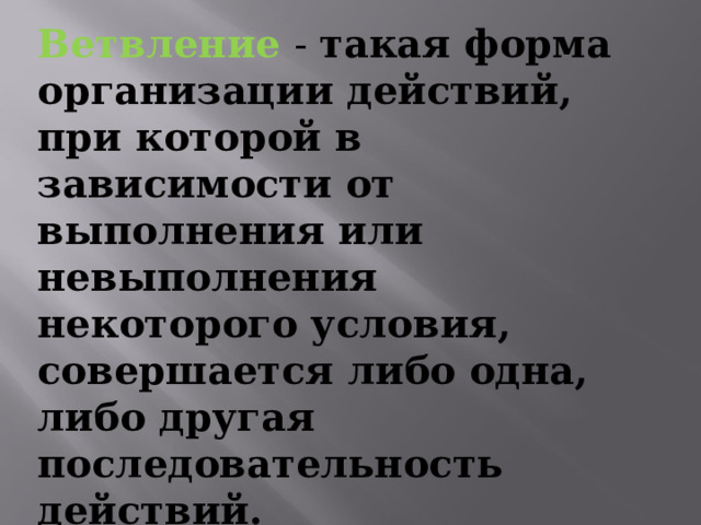 Ветвление  - такая форма организации действий, при которой в зависимости от выполнения или невыполнения некоторого условия, совершается либо одна, либо другая последовательность действий. 