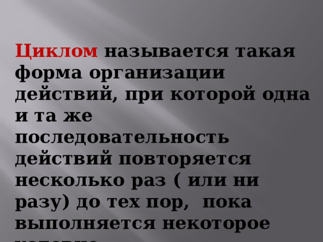 Циклом  называется такая форма организации действий , при которой одна и та же последовательность действий повторяется несколько раз ( или ни разу) до тех пор, пока выполняется некоторое условие. 